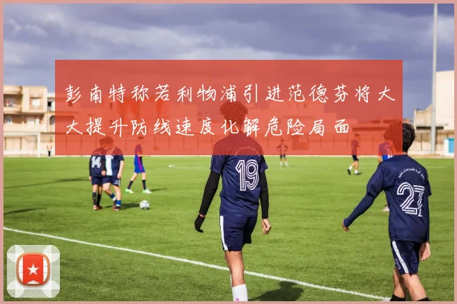 彭南特称若利物浦引进范德芬将大大提升防线速度化解危险局面