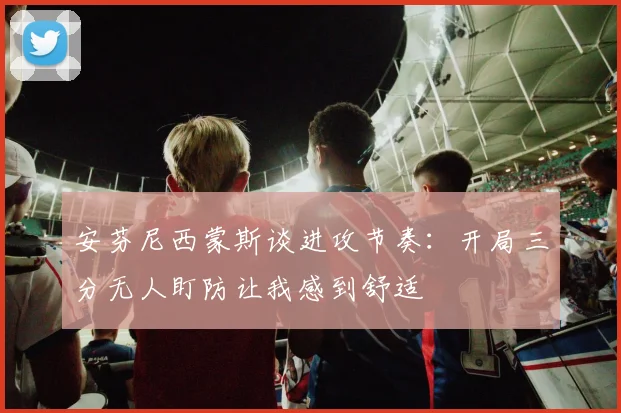 安芬尼西蒙斯谈进攻节奏：开局三分无人盯防让我感到舒适