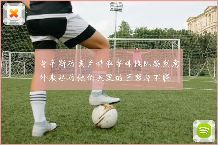 考辛斯对莫兰特和字母换队感到意外表达对他们决策的困惑与不解