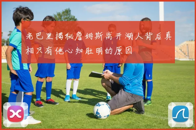 老巴里揭秘詹姆斯离开湖人背后真相只有他心知肚明的原因