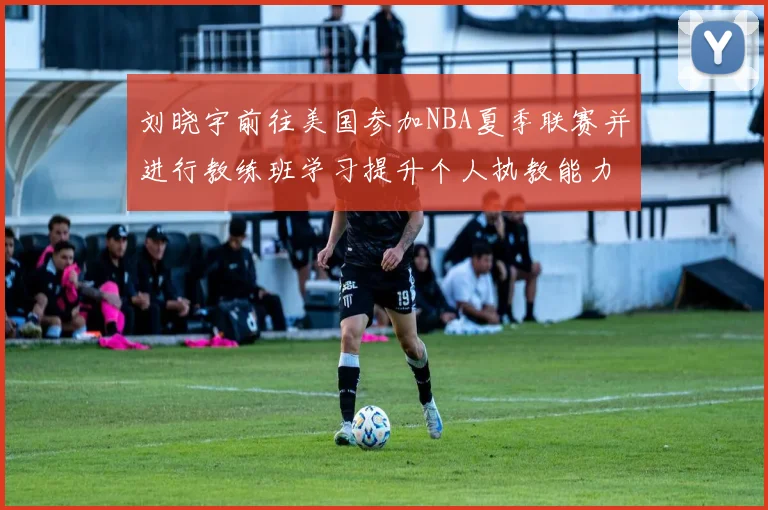 刘晓宇前往美国参加NBA夏季联赛并进行教练班学习提升个人执教能力