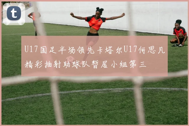 U17国足半场领先卡塔尔U17何思凡精彩抽射助球队暂居小组第三