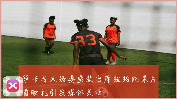 萨卡与未婚妻盛装出席纽约纪录片首映礼引发媒体关注