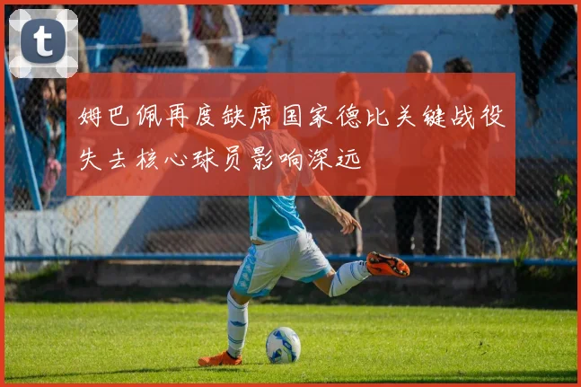 姆巴佩再度缺席国家德比关键战役失去核心球员影响深远