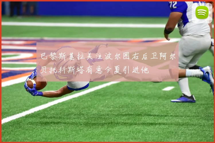 巴黎斯基拉关注波尔图右后卫阿尔贝托科斯塔有意今夏引进他