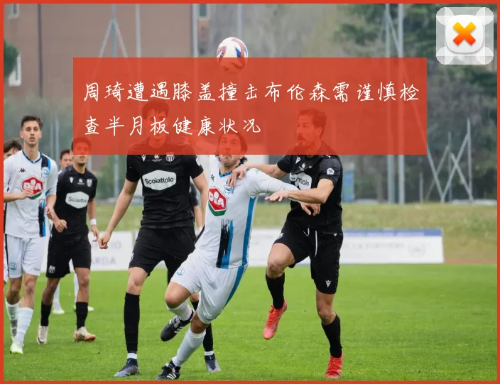 周琦遭遇膝盖撞击布伦森需谨慎检查半月板健康状况