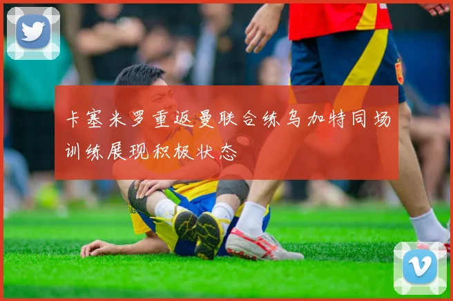 卡塞米罗重返曼联合练乌加特同场训练展现积极状态