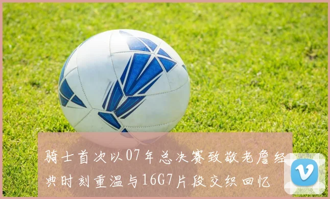骑士首次以07年总决赛致敬老詹经典时刻重温与16G7片段交织回忆
