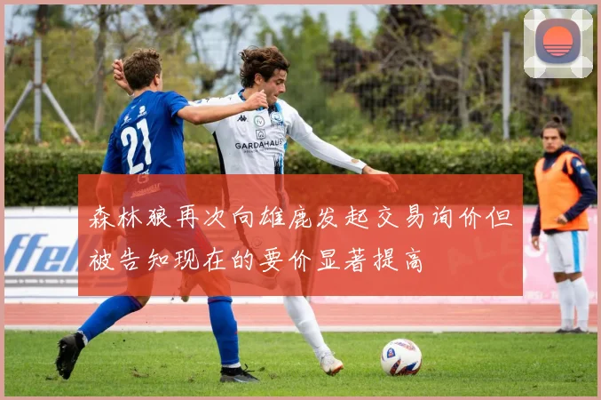 森林狼再次向雄鹿发起交易询价但被告知现在的要价显著提高