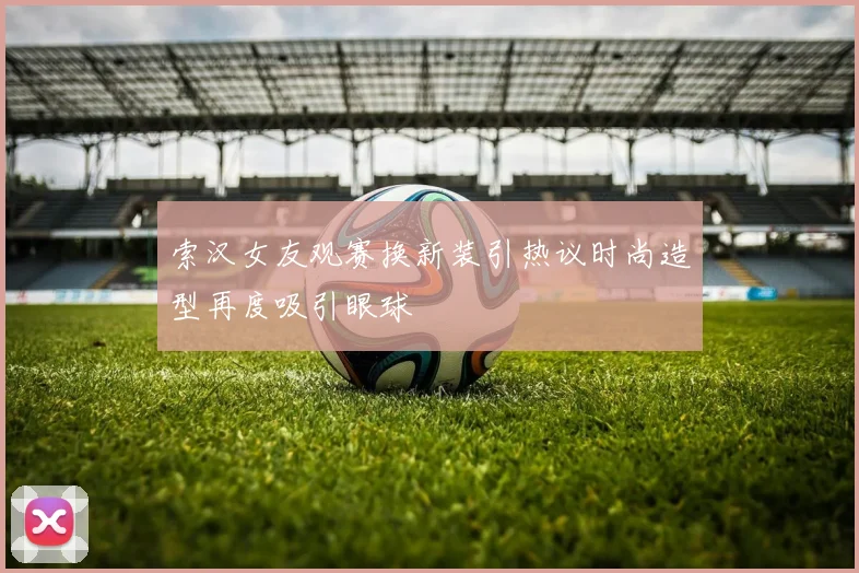 索汉女友观赛换新装引热议时尚造型再度吸引眼球