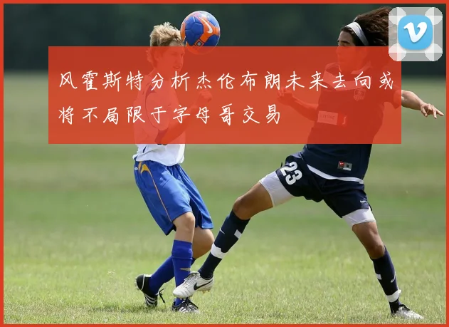 风霍斯特分析杰伦布朗未来去向或将不局限于字母哥交易