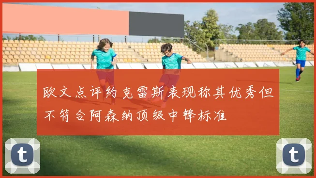 欧文点评约克雷斯表现称其优秀但不符合阿森纳顶级中锋标准