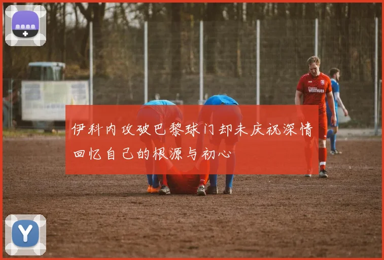 伊科内攻破巴黎球门却未庆祝深情回忆自己的根源与初心
