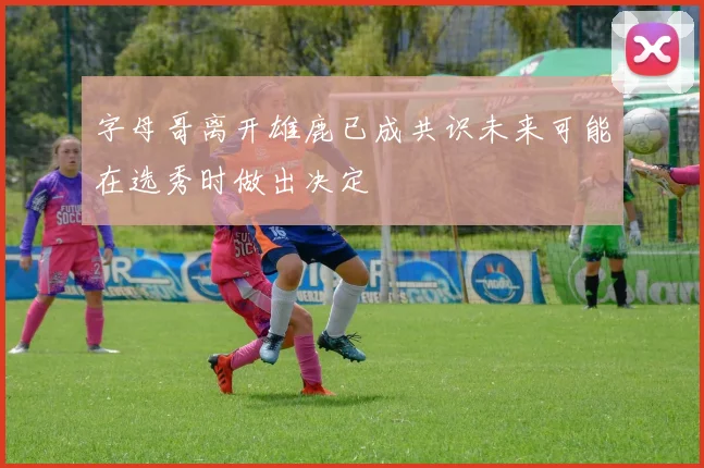 字母哥离开雄鹿已成共识未来可能在选秀时做出决定