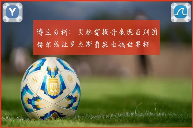 博主分析：贝林需提升表现否则图赫尔或让罗杰斯首发出战世界杯
