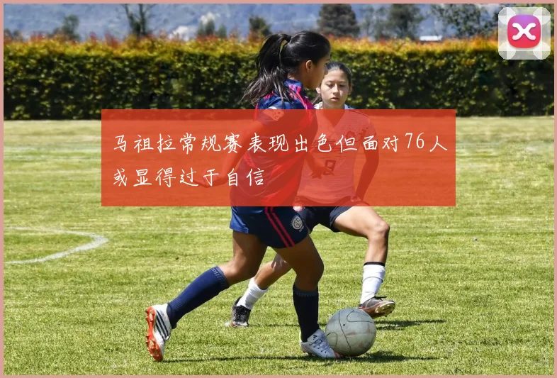 马祖拉常规赛表现出色但面对76人或显得过于自信