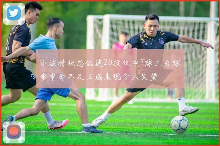 小波特状态低迷20投仅中7球三分球命中率不足三成表现令人失望