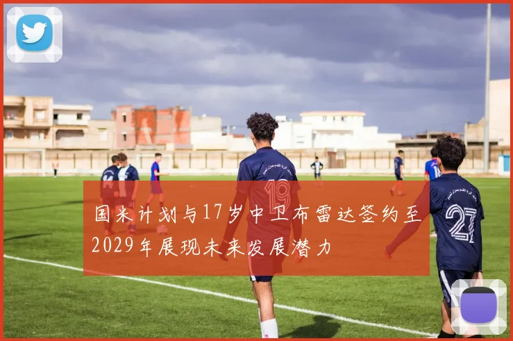 国米计划与17岁中卫布雷达签约至2029年展现未来发展潜力
