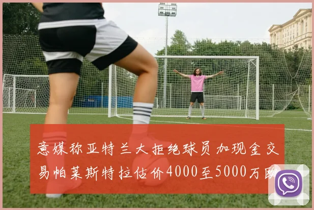意媒称亚特兰大拒绝球员加现金交易帕莱斯特拉估价4000至5000万欧元