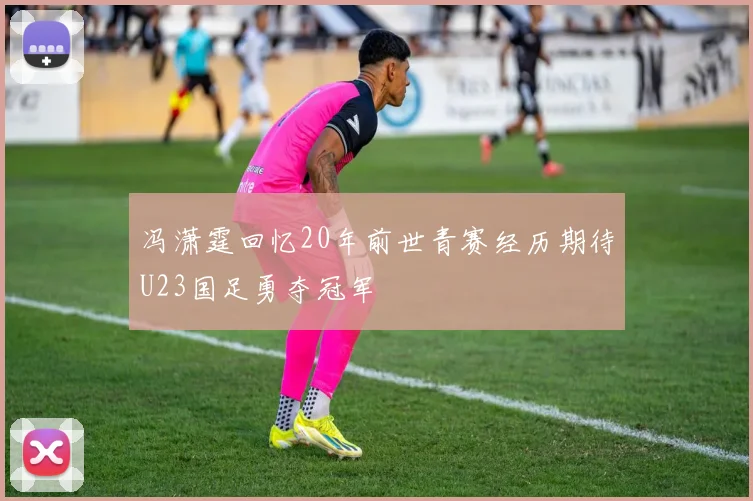 冯潇霆回忆20年前世青赛经历期待U23国足勇夺冠军