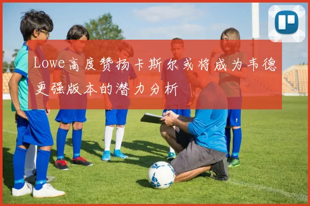 Lowe高度赞扬卡斯尔或将成为韦德更强版本的潜力分析