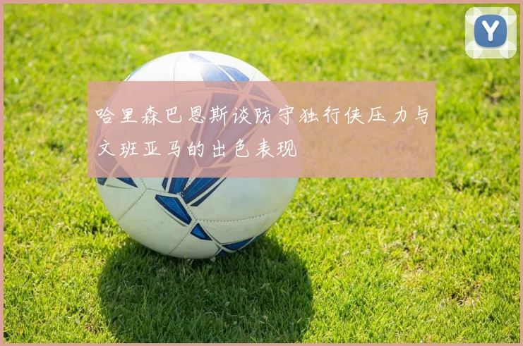 哈里森巴恩斯谈防守独行侠压力与文班亚马的出色表现