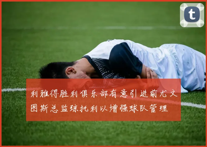 利雅得胜利俱乐部有意引进前尤文图斯总监琼托利以增强球队管理