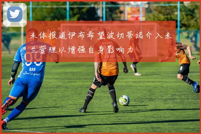 米体报道伊布希望波切蒂诺介入米兰管理以增强自身影响力