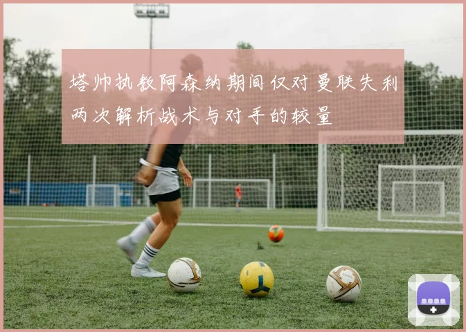 塔帅执教阿森纳期间仅对曼联失利两次解析战术与对手的较量